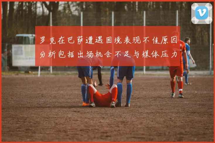 罗克在巴萨遭遇困境表现不佳原因分析包括出场机会不足与媒体压力影响
