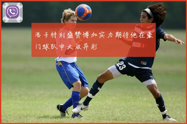 洛卡特利盛赞博加实力期待他在豪门球队中大放异彩