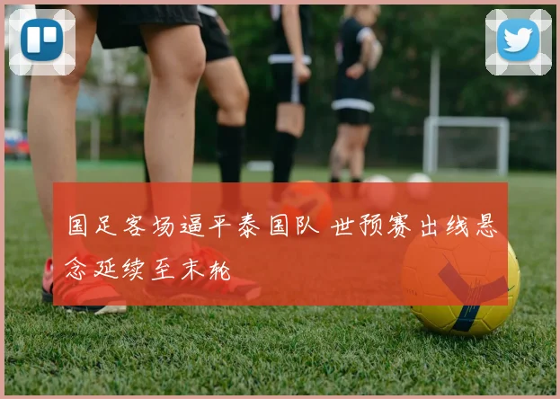 国足客场逼平泰国队 世预赛出线悬念延续至末轮