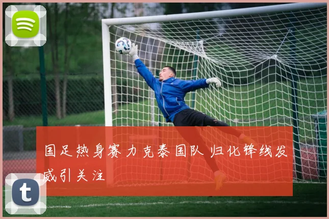 国足热身赛力克泰国队 归化锋线发威引关注