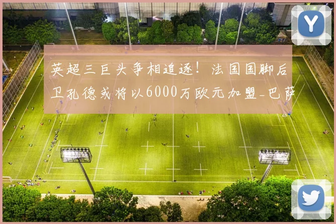 英超三巨头争相追逐！法国国脚后卫孔德或将以6000万欧元加盟_巴萨_波尔多_曼城