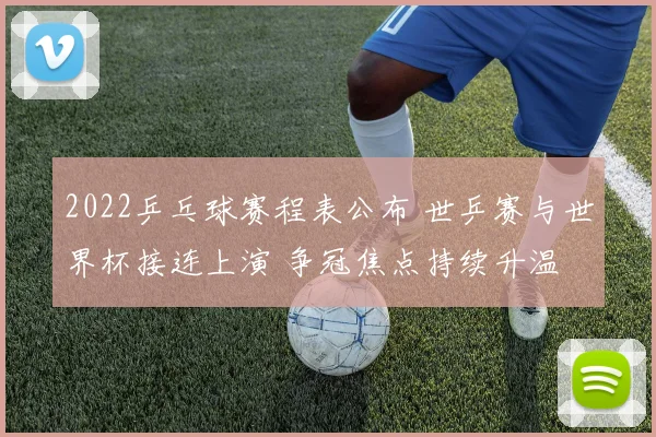 2022乒乓球赛程表公布 世乒赛与世界杯接连上演 争冠焦点持续升温