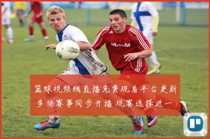 篮球视频线直播免费观看平台更新 多场赛事同步开播 观赛选择进一步增加