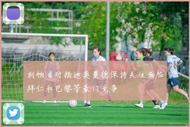 利物浦对扬迪奥曼德保持关注面临拜仁和巴黎等豪门竞争