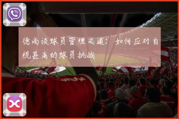 德尚谈球员管理之道：如何应对自视甚高的球员挑战