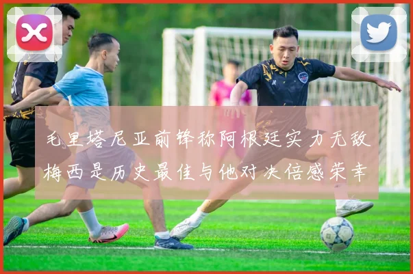 毛里塔尼亚前锋称阿根廷实力无敌梅西是历史最佳与他对决倍感荣幸