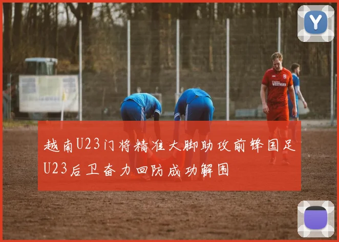 越南U23门将精准大脚助攻前锋国足U23后卫奋力回防成功解围