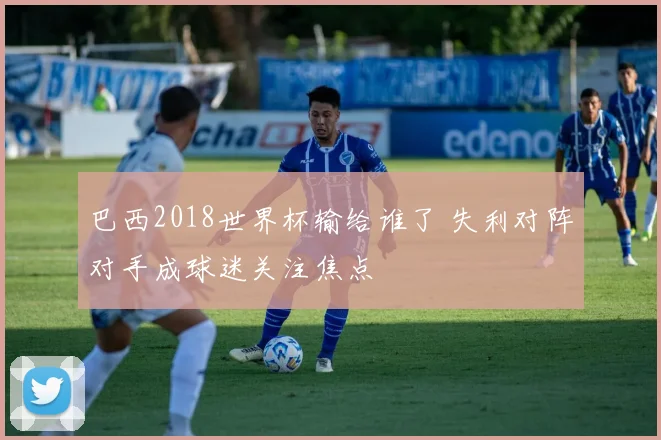 巴西2018世界杯输给谁了 失利对阵对手成球迷关注焦点