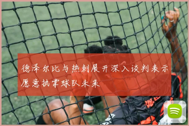德泽尔比与热刺展开深入谈判表示愿意执掌球队未来