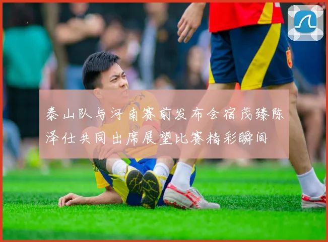 泰山队与河南赛前发布会宿茂臻陈泽仕共同出席展望比赛精彩瞬间