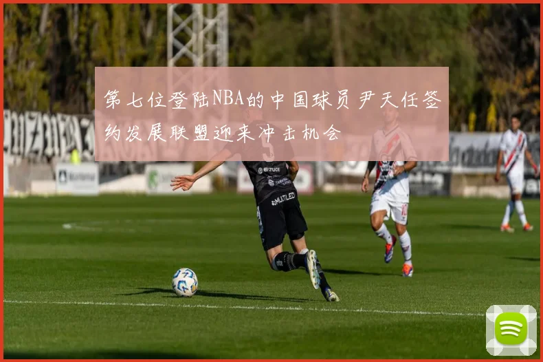 第七位登陆NBA的中国球员尹天任签约发展联盟迎来冲击机会