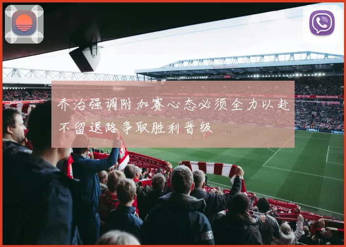 乔治强调附加赛心态必须全力以赴不留退路争取胜利晋级