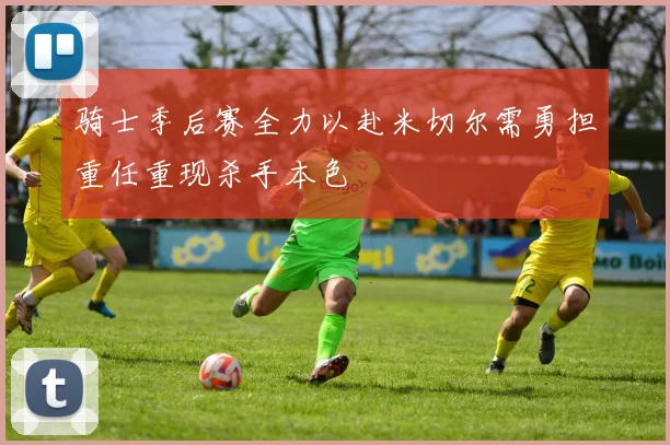 骑士季后赛全力以赴米切尔需勇担重任重现杀手本色