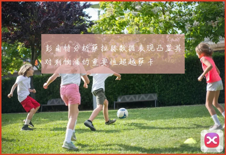 彭南特分析萨拉赫数据表现凸显其对利物浦的重要性超越萨卡