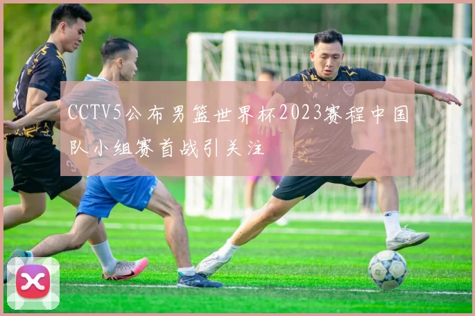 CCTV5公布男篮世界杯2023赛程中国队小组赛首战引关注