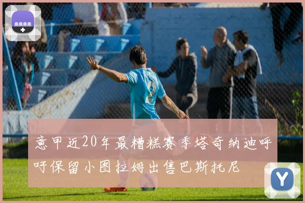 意甲近20年最糟糕赛季塔奇纳迪呼吁保留小图拉姆出售巴斯托尼