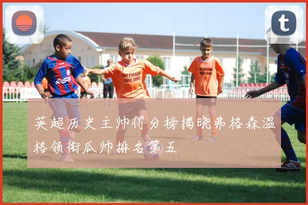 英超历史主帅得分榜揭晓弗格森温格领衔瓜帅排名第五