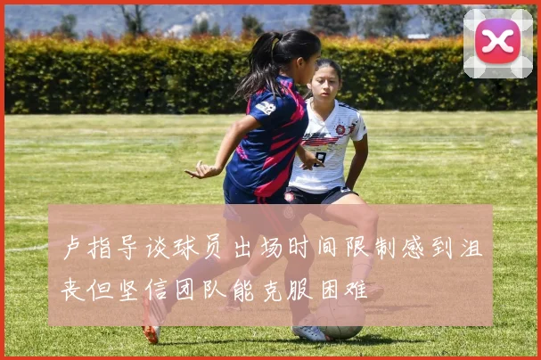 卢指导谈球员出场时间限制感到沮丧但坚信团队能克服困难
